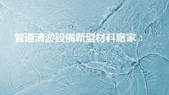 管道清淤設備新型材料廠家：創(chuàng)新突破，解決堵塞難題！